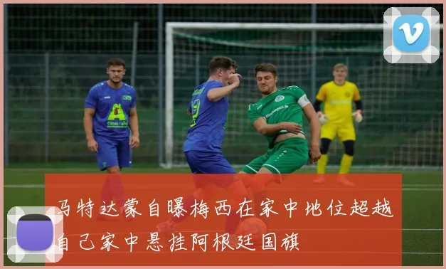 马特达蒙自曝梅西在家中地位超越自己家中悬挂阿根廷国旗